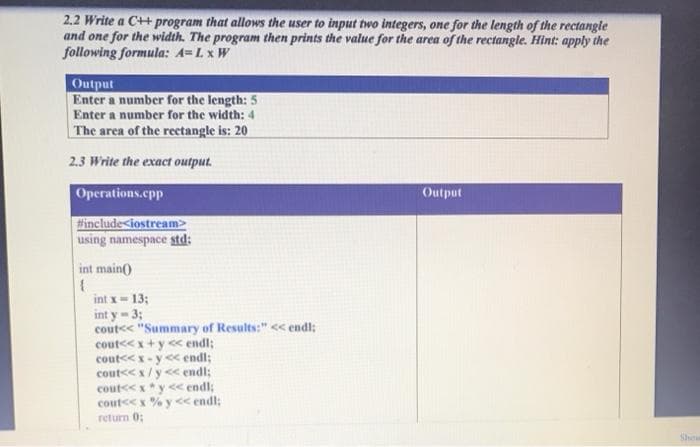 2.2 Write a C++ program that allows the user to input two integers, one for the length of the rectangle
and one for the width. The program then prints the value for the area of the rectangle. Hint: apply the
following formula: A=L x W
Output
Enter a number for the length: 5
Enter a number for the width: 4
The area of the recetangle is: 20
2.3 Write the exact output.
Operations.cpp
Output
finclude<iostream>
using namespace std:
int main()
int x= 13;
int y- 3;
cout<< "Summary of Results:" << endl;
cout<< x+y << endl;
cout<<x-y < endl;
cout<<x/y<< endl;
cout<< x*y<< endl;
cout<< x % y << endl:
return 0;
