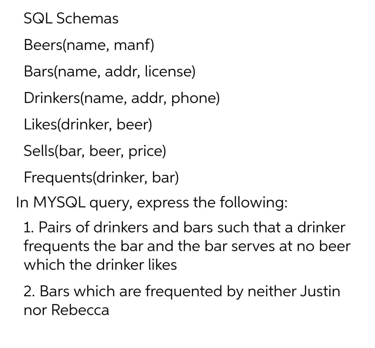 SQL Schemas
Beers(name, manf)
Bars(name, addr, license)
Drinkers(name, addr, phone)
Likes(drinker, beer)
Sells(bar, beer, price)
Frequents(drinker, bar)
In MYSQL query, express the following:
1. Pairs of drinkers and bars such that a drinker
frequents the bar and the bar serves at no beer
which the drinker likes
2. Bars which are frequented by neither Justin
nor Rebecca

