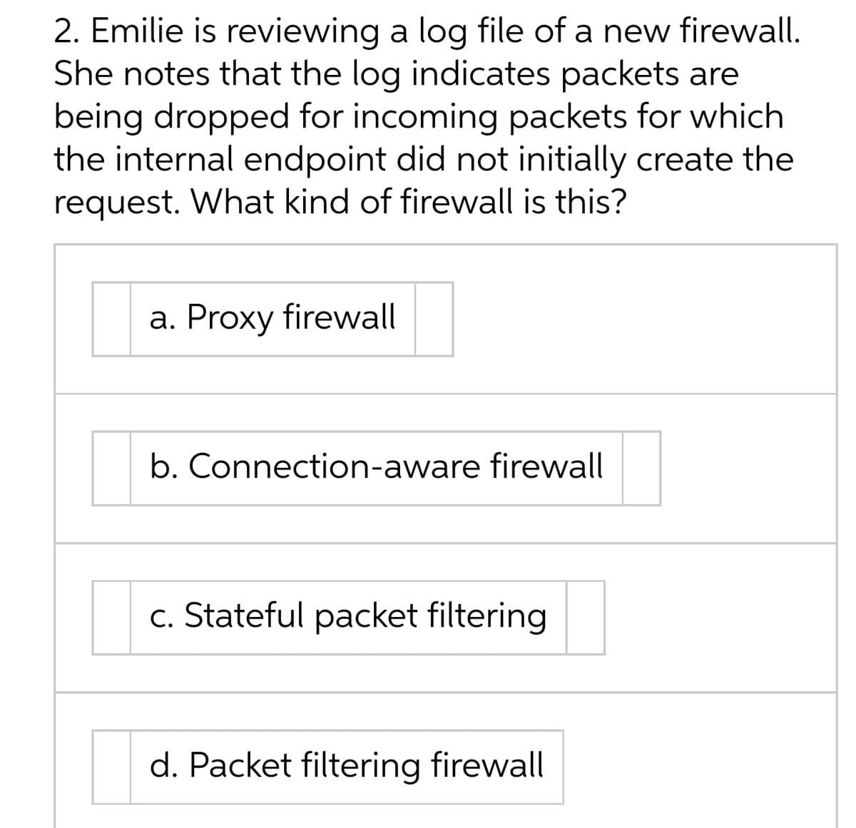 2. Emilie is reviewing a log file of a new firewall.
She notes that the log indicates packets are
being dropped for incoming packets for which
the internal endpoint did not initially create the
request. What kind of firewall is this?
a. Proxy firewall
b. Connection-aware firewall
c. Stateful packet filtering
d. Packet filtering firewall

