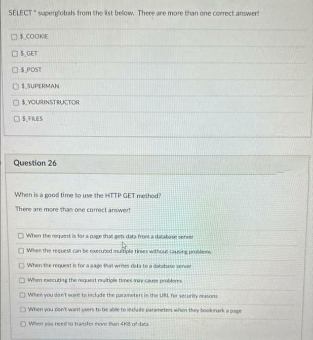 SELECT superglobals from the list below. There are more than one correct answer!
$.COOKIE
OS. GET
O S. POST
O $ SUPERMAN
O$ YOURINSTRUCTOR
O S. FILES
Question 26
When is a good tíme to use the HTTP GET method?
There are more than one correct answer!
O When the request is for a page that gets data from a database server
O When the request can be executed multiple times without causing problems
O When the request is for a page that writes data to a database server
O When executing the request multiple times may cause problems
O When you don't want to include the parameters in the URL for security reasons
O When you don't want users to be able to include parameters when they bookmark a page
O When you need to transfer more than 4KB of data
