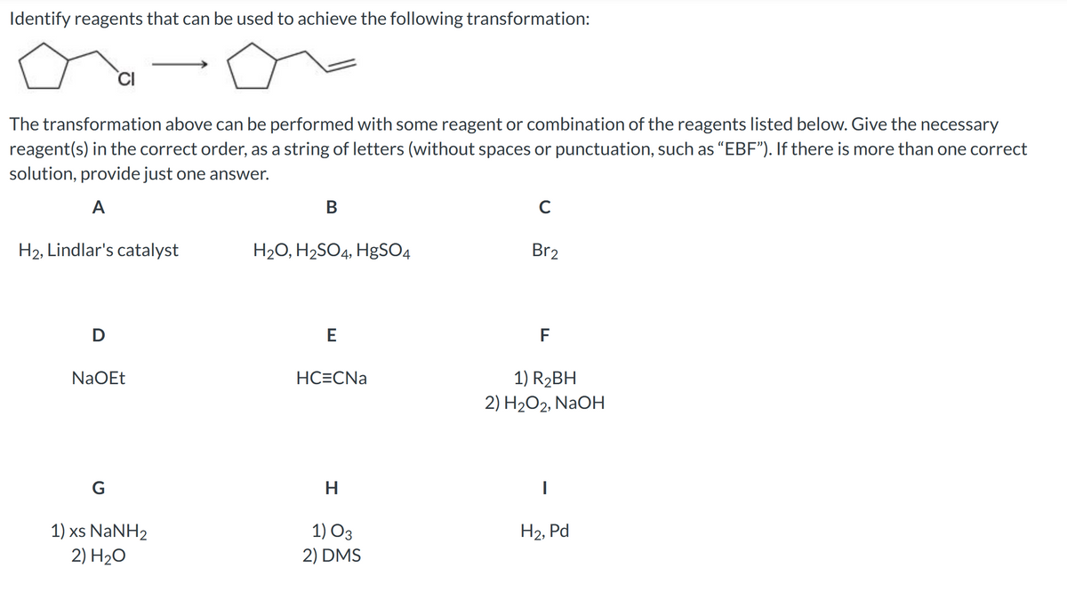 Identify reagents that can be used to achieve the following transformation:
The transformation above can be performed with some reagent or combination of the reagents listed below. Give the necessary
reagent(s) in the correct order, as a string of letters (without spaces or punctuation, such as "EBF"). If there is more than one correct
solution, provide just one answer.
A
CI
H2, Lindlar's catalyst
D
NaOEt
G
1) xs NaNH2
2) H₂O
B
H₂O, H₂SO4, HgSO4
E
HC=CNa
H
1) 03
2) DMS
C
Br2
F
1) R₂BH
2) H₂O2, NaOH
H₂, Pd