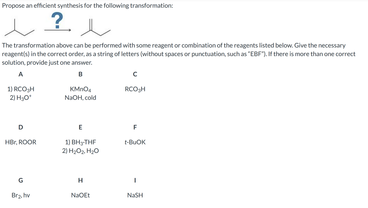 Propose an efficient synthesis for the following transformation:
?
The transformation above can be performed with some reagent or combination of the reagents listed below. Give the necessary
reagent(s) in the correct order, as a string of letters (without spaces or punctuation, such as "EBF"). If there is more than one correct
solution, provide just one answer.
A
B
1) RCO3H
2) H3O+
D
HBr, ROOR
G
Br2, hv
KMnO4
NaOH, cold
E
1) BH 3.THF
2) H₂O2, H₂O
H
NaOEt
с
RCO3H
F
t-BuOK
NaSH