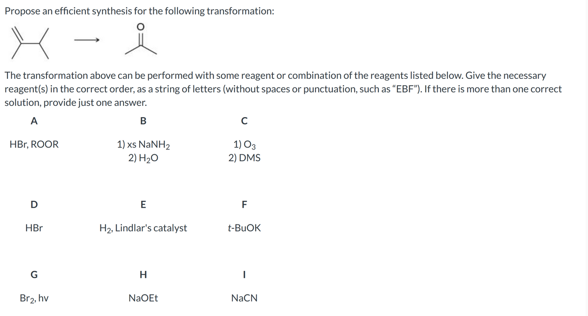 Propose an efficient synthesis for the following transformation:
The transformation above can be performed with some reagent or combination of the reagents listed below. Give the necessary
reagent(s) in the correct order, as a string of letters (without spaces or punctuation, such as "EBF"). If there is more than one correct
solution, provide just one answer.
A
B
HBr, ROOR
D
HBr
G
Br2, hv
1) xs NaNH,
2) H₂O
E
H₂, Lindlar's catalyst
H
NaOEt
с
1) 03
2) DMS
F
t-BuOK
I
NaCN