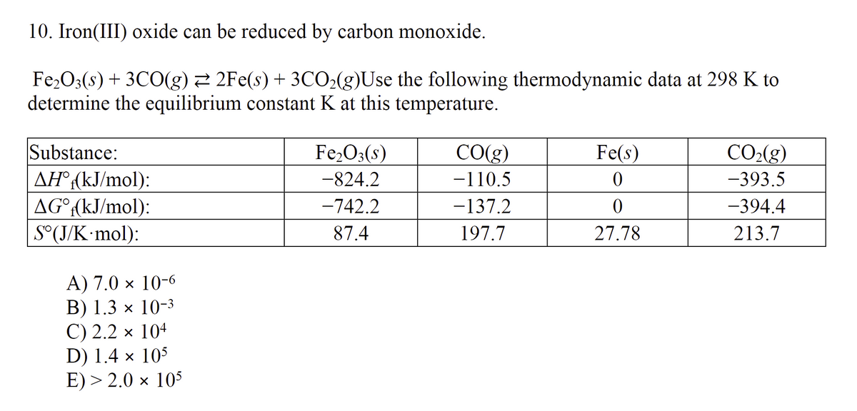 10. Iron(III) oxide can be reduced by carbon monoxide.
Fe₂O3(s) + 3CO(g) ⇒ 2Fe(s) + 3CO₂(g)Use the following thermodynamic data at 298 K to
determine the equilibrium constant K at this temperature.
Substance:
AHⓇ (kJ/mol):
AG°f(kJ/mol):
S°(J/K·mol):
A) 7.0 x 10-6
B) 1.3 × 10-3
C) 2.2 x 104
D) 1.4 x 105
E) > 2.0 × 105
Fe₂O3(s)
-824.2
-742.2
87.4
CO(g)
-110.5
-137.2
197.7
Fe(s)
0
0
27.78
CO₂(g)
-393.5
-394.4
213.7