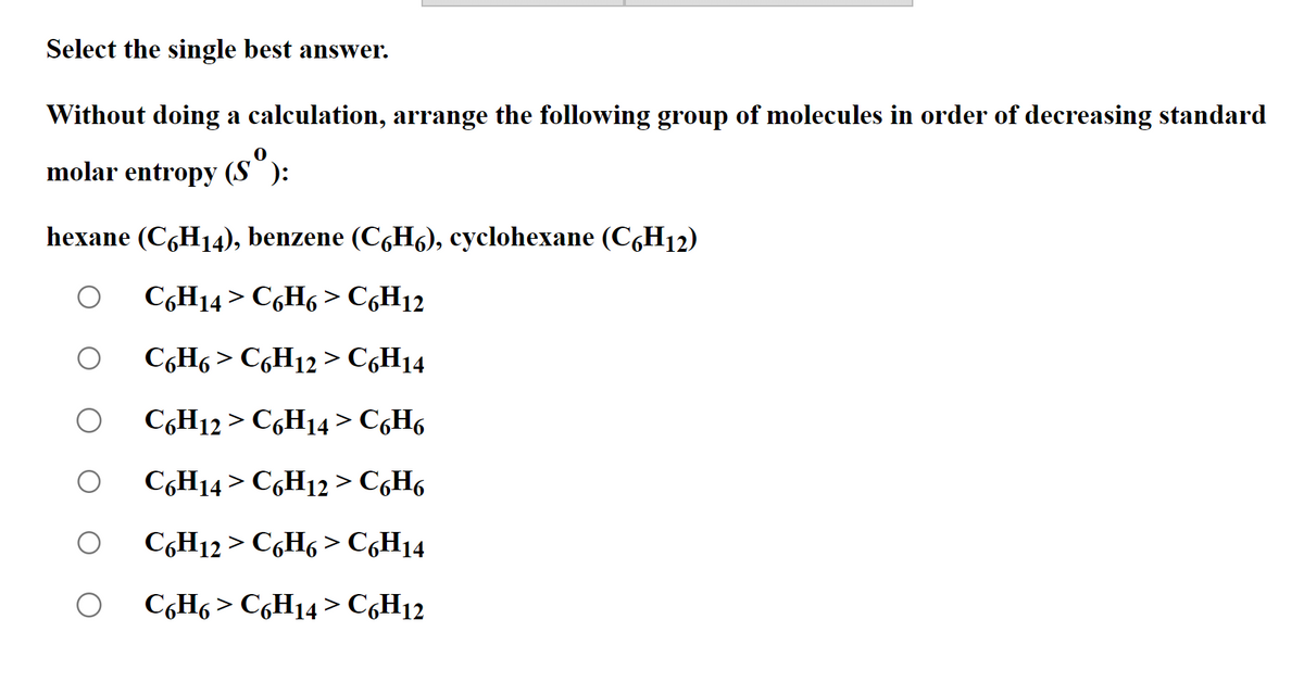 Select the single best answer.
Without doing a calculation, arrange the following group of molecules in order of decreasing standard
molar entropy (Sº):
hexane (C6H₁4), benzene (C6H6), cyclohexane (C6H₁2)
C6H14 > C6H6> C6H12
C6H6> C6H12 > C6H14
C6H12 > C6H14 > C6H6
C6H14 > C6H12 > C6H6
C6H12 > C6H6 > C6H14
C6H6 > C6H14 > C6H12
