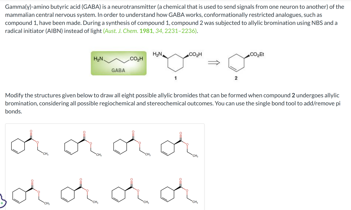 Gamma(y)-amino butyric acid (GABA) is a neurotransmitter (a chemical that is used to send signals from one neuron to another) of the
mammalian central nervous system. In order to understand how GABA works, conformationally restricted analogues, such as
compound 1, have been made. During a synthesis of compound 1, compound 2 was subjected to allylic bromination using NBS and a
radical initiator (AIBN) instead of light (Aust. J. Chem. 1981, 34, 2231-2236).
H₂N.
CH3
GABA
CO₂H
CH3
dddd
CH3
H₂N
Modify the structures given below to draw all eight possible allylic bromides that can be formed when compound 2 undergoes allylic
bromination, considering all possible regiochemical and stereochemical outcomes. You can use the single bond tool to add/remove pi
bonds.
CH3
CO₂H
CH3
solddd
CH3
CH3
2
CH₂
CO₂Et