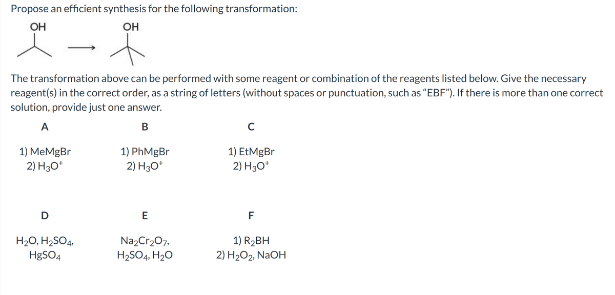 Propose an efficient synthesis for the following transformation:
OH
OH
t
The transformation above can be performed with some reagent or combination of the reagents listed below. Give the necessary
reagent(s) in the correct order, as a string of letters (without spaces or punctuation, such as "EBF"). If there is more than one correct
solution, provide just one answer.
A
B
1) MeMgBr
2) H3O+
D
H₂O, H₂SO4,
HgSO4
1) PhMgBr
2) H3O+
E
Na₂Cr₂O7,
H₂SO4, H₂O
C
1) EtMgBr
2) H3O+
F
1) R₂BH
2) H₂O2, NaOH