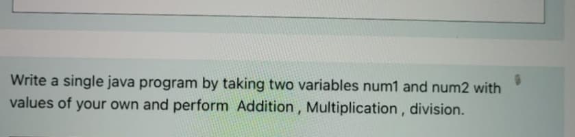 Write a single java program by taking two variables num1 and num2 with
values of your own and perform Addition, Multiplication, division.
