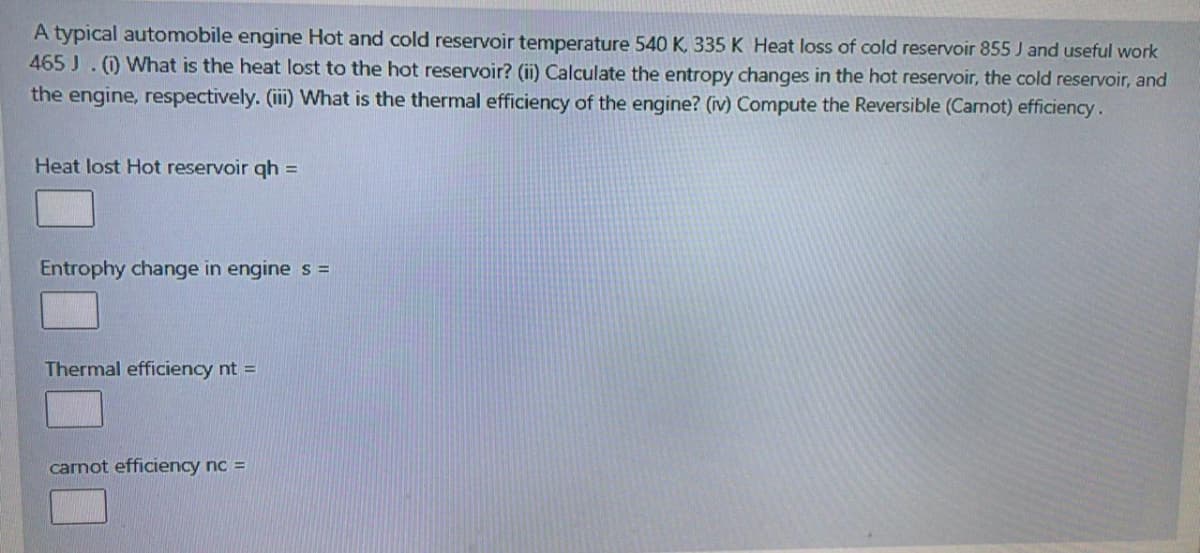 A typical automobile engine Hot and cold reservoir temperature 540 K. 335 K Heat loss of cold reservoir 855 J and useful work
465 J. (0 What is the heat lost to the hot reservoir? (ii) Calculate the entropy changes in the hot reservoir, the cold reservoir, and
the engine, respectively. (ii) What is the thermal efficiency of the engine? (iv) Compute the Reversible (Carnot) efficiency.
Heat lost Hot reservoir qh =
Entrophy change in engine s =
Thermal efficiency nt =
carnot efficiency nc =
