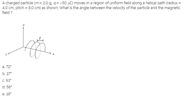 A charged particle (m= 2.0 g, q= -50 µC) moves in a region of uniform field along a helical path (radius =
4.0 cm, pitch = 8.0 cm) as shown. What is the angle between the velocity of the particle and the magnetic
field ?
а. 72°
b. 27°
C. 63°
d. 58°
е. 18°
