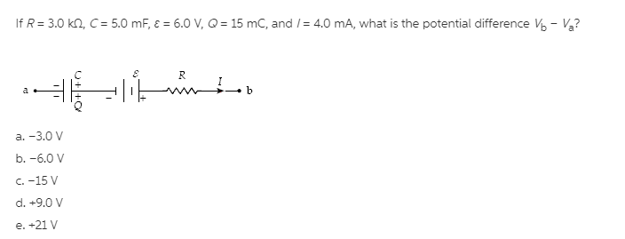 If R = 3.0 kn, C= 5.0 mF, E = 6.0 V, Q = 15 mC, and /= 4.0 mA, what is the potential difference V - V?
R
a
b
а. -3.0 V
b. -6.0 V
C. -15 V
d. +9.0 V
e. +21 V
U++O
T

