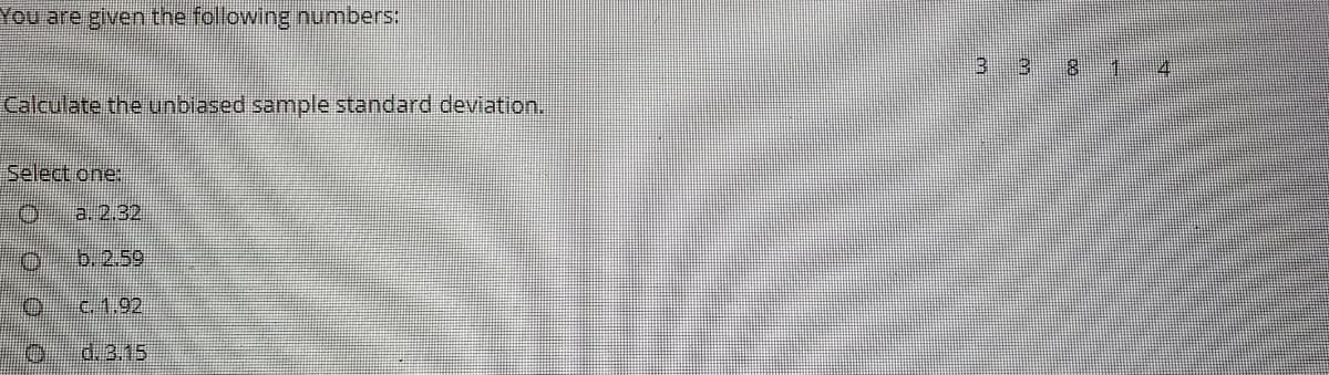 You are given the following numbers:
3
8.
1:
4.
Calculate the unbiased sample standard deviation.
Select one:
a. 2.32
b.2.59
c.1.92
d.3.15
