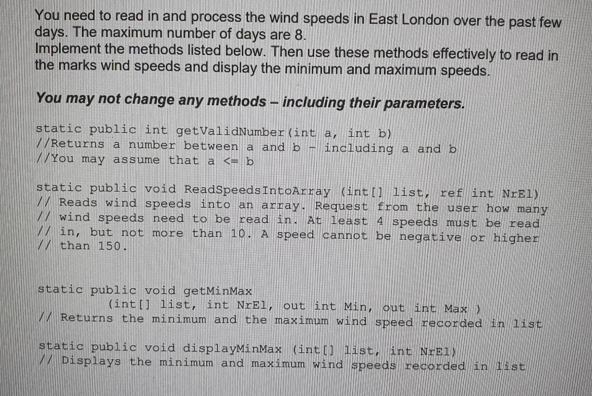 You need to read in and process the wind speeds in East London over the past few
days. The maximum number of days are 8.
Implement the methods listed below. Then use these methods effectively to read in
the marks wind speeds and display the minimum and maximum speeds.
You may not change any methods - including their parameters.
static public int getValidNumber (int a,
/Returns a number between a and b - including a and b
/ You may assume that a <= b
int b)
static public void ReadSpeedsIntoArray (int[] list,
Reads wind speeds into an array. Request from the user how many
wind speeds need to be read in.
in, but not more than 10. A speed cannot be negative or higher
than 150.
ref int NrEl)
At least 4 speeds must be read
static public void getMinMax
(int[] list, int NrEl, out int Min,
out int Max
/ Returns the minimum and the maximum wind speed recorded in list
static public void displayMinMax (int[] 1ist, int NrEl)
Displays the minimum and maximum wind speeds recorded in list
