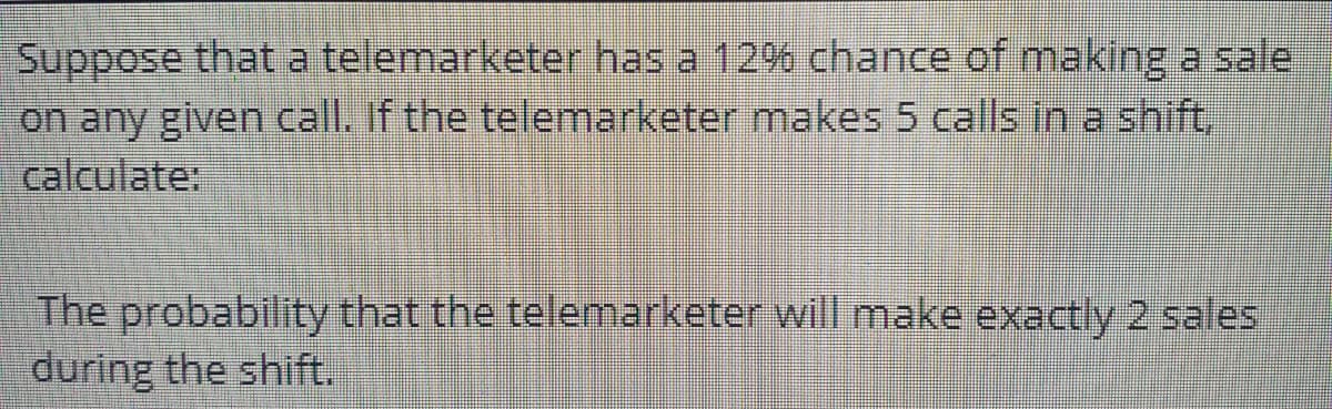 Suppose that a telemarketer has a 12% chance of making a sale
on any given call. If the telemarketer makes 5 calls in a shift,
calculate:
The probability that the telemarketer will make exactly 2 sales
during the shift.

