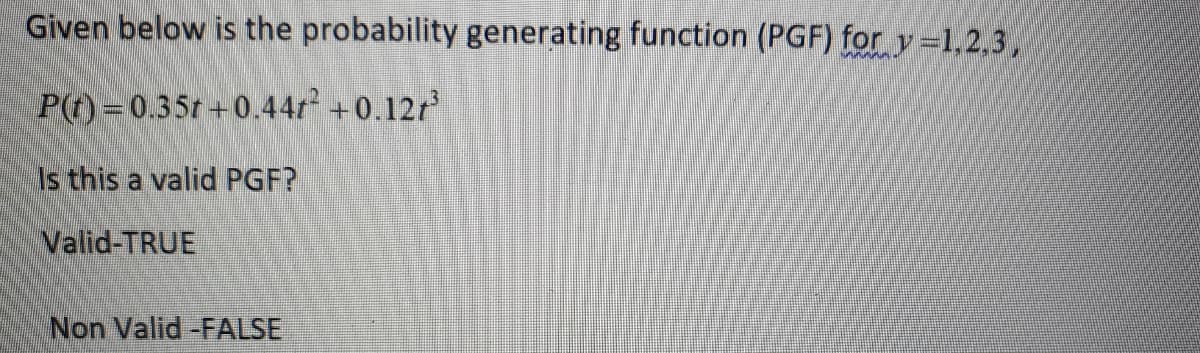 Given below is the probability generating function (PGF) for y=1,2,3,
P(t) =0.35t +0.44r +0.12r
Is this a valid PGF?
Valid-TRUE
Non Valid -FALSE
