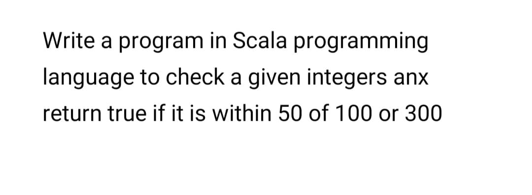 Write a program in Scala programming
language to check a given integers anx
return true if it is within 50 of 100 or 300
