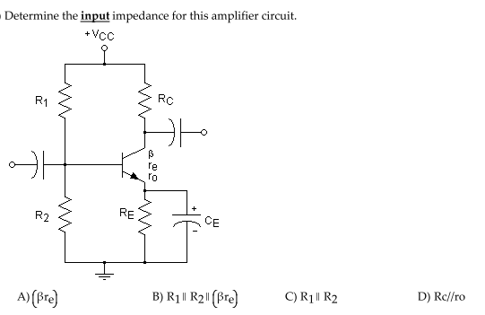 Determine the input impedance for this amplifier circuit.
+Vc
RC
R1
fe
ro
RE
CE
R2
D) Rc//ro
C) R1 || R2
B) R1|| R2"(Bre)
A) (Bre)
