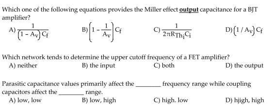 Which one of the following equations provides the Miller effect output capacitance for a BJT
amplifier?
1
D (1/Av) Cf
A)
B)
Cf
2rRTh;Ci
Which network tends to determine the upper cutoff frequency of a FET amplifier?
A) neither
C) both
B) the input
D) the output
Parasitic capacitance values primarily affect the
capacitors affect the
A) low, low
frequency range while coupling
range.
B) low, high
C) high. low
D) hjigh, high
