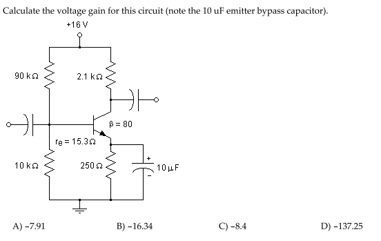Calculate the voltage gain for this circuit (note the 10 uF emitter bypass capacitor).
+16 V
90 ka
2.1 ko
B = 80
re = 15.32
10 ka
250 2
10 µF
A) -7.91
В) -16.34
C) -8.4
D) -137.25
