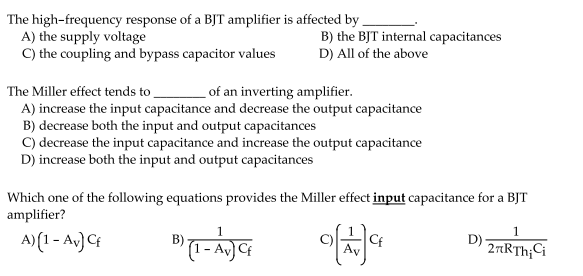 The high-frequency response of a BJT amplifier is affected by -
A) the supply voltage
C) the coupling and bypass capacitor values
B) the BJT internal capacitances
D) All of the above
The Miller effect tends to
A) increase the input capacitance and decrease the output capacitance
B) decrease both the input and output capacitances
C) decrease the input capacitance and increase the output capacitance
D) increase both the input and output capacitances
of an inverting amplifier.
Which one of the following equations provides the Miller effect input capacitance for a BJT
amplifier?
1
1
A) (1- Av) Cf
Cf
D) 2TRTH;Ci
