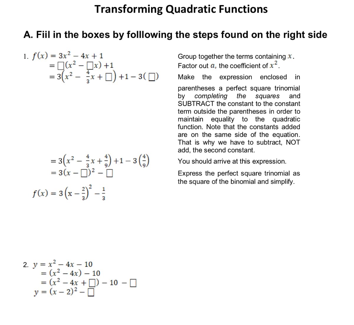 Transforming Quadratic Functions
A. Fiil in the boxes by folllowing the steps found on the right side
1. f(x) 3 Зх2 — 4х + 1
= [(x² - Dx) +1
= 3(x² – x+ D) +1 – 3(])
Group together the terms containing x.
Factor out a, the coefficient of x.
4
Make the expression enclosed
in
%3D
parentheses a perfect square trinomial
by
completing
SUBTRACT the constant to the constant
the
squares
and
term outside the parentheses in order to
maintain equality to
function. Note that the constants added
the quadratic
are on the same side of the equation.
That is why we have to subtract, NOT
add, the second constant.
= 3(2* -+) +1 – 3 ()
= 3(x – )² – O
4
You should arrive at this expression.
Express the perfect square trinomial as
the square of the binomial and simplify.
F6) = 3 (x - })' -;
2. у %3D х? — 4х — 10
= (x2 – 4x) – 10
= (x2 – 4x +D) – 10 – 0
y = (x – 2)2 – O
%3D
%3D
