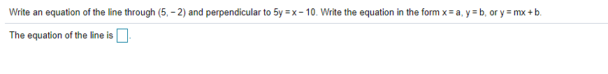 Write an equation of the line through (5, - 2) and perpendicular to 5y = x- 10. Write the equation in the form x= a, y = b, or y = mx + b.
The equation of the line is
