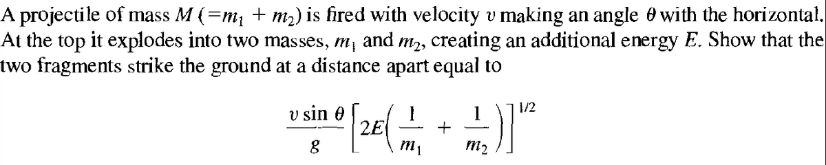 A projectile of mass M (=m, + m2) is fired with velocity v making an angle 0 with the horizontal.
At the top it explodes into two masses, m, and m2, creating an additional energy E. Show that the
two fragments strike the ground at a distance apart equal to
1/2
v sin 0
2E
1
m2
