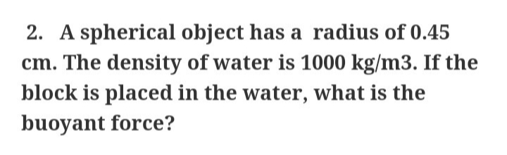 2. A spherical object has a radius of 0.45
cm. The density of water is 1000 kg/m3. If the
block is placed in the water, what is the
buoyant force?
