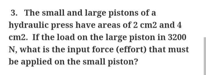 3. The small and large pistons of a
hydraulic press have areas of 2 cm2 and 4
cm2. If the load on the large piston in 3200
N, what is the input force (effort) that must
be applied on the small piston?
