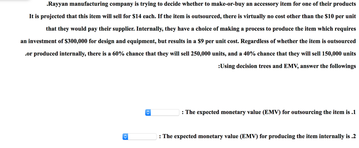 .Rayyan manufacturing company is trying to decide whether to make-or-buy an accessory item for one of their products
It is projected that this item will sell for $14 each. If the item is outsourced, there is virtually no cost other than the $10 per unit
that they would pay their supplier. Internally, they have a choice of making a process to produce the item which requires
an investment of $300,000 for design and equipment, but results in a $9 per unit cost. Regardless of whether the item is outsourced
.or produced internally, there is a 60% chance that they will sell 250,000 units, and a 40% chance that they will sell 150,000 units
:Using decision trees and EMV, answer the followings
: The expected monetary value (EMV) for outsourcing the item is .1
: The expected monetary value (EMV) for producing the item internally is .2
<>
