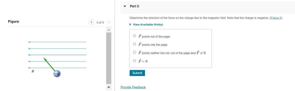 Figure
B
-9
3 of 3
Part C
Determine the direction of the force on the charge due to the magnetic field. Note that the charge is negative. (Figure 3)
► View Available Hint(s)
OF points out of the page.
points into the page.
OF points neither into nor out of the page and
F
OF=0.
Submit
Provide Feedback
# 0.