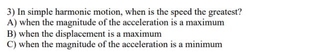 3) In simple harmonic motion, when is the speed the greatest?
A) when the magnitude of the acceleration is a maximum
B) when the displacement is a maximum
C) when the magnitude of the acceleration is a minimum