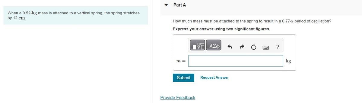 When a 0.52-kg mass is attached to a vertical spring, the spring stretches
by 12 cm.
Part A
How much mass must be attached to the spring to result in a 0.77-s period of oscillation?
Express your answer using two significant figures.
ΤΙ ΑΣΦ
m =
Submit
Provide Feedback
Request Answer
?
kg