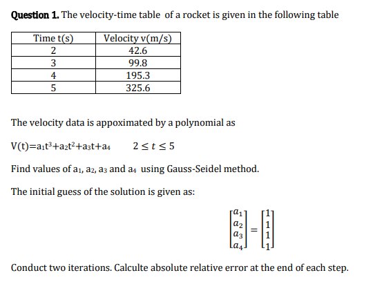 Question 1. The velocity-time table of a rocket is given in the following table
Time t(s)
Velocity v(m/s)
42.6
99.8
195.3
325.6
4
5
The velocity data is appoximated by a polynomial as
V(t)=ait³+azt²+a3t+a4
2<t<5
Find values of a1, a2, a3 and a4 using Gauss-Seidel method.
The initial guess of the solution is given as:
a2
a3
La4
Conduct two iterations. Calculte absolute relative error at the end of each step.
111

