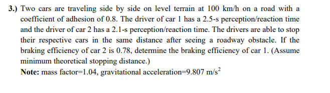 3.) Two cars are traveling side by side on level terrain at 100 km/h on a road with a
coefficient of adhesion of 0.8. The driver of car 1 has a 2.5-s perception/reaction time
and the driver of car 2 has a 2.1-s perception/reaction time. The drivers are able to stop
their respective cars in the same distance after seeing a roadway obstacle. If the
braking efficiency of car 2 is 0.78, determine the braking efficiency of car 1. (Assume
minimum theoretical stopping distance.)
Note: mass factor=1.04, gravitational acceleration=9.807 m/s?
