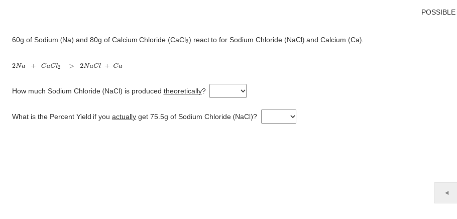 POSSIBLE
60g of Sodium (Na) and 80g of Calcium Chloride (CaC2) react to for Sodium Chloride (NaCl) and Calcium (Ca).
2Na + CaCl2 > 2NaCl + Ca
How much Sodium Chloride (NaCI) is produced theoretically?
What is the Percent Yield if you actually get 75.5g of Sodium Chloride (NaCI)?
