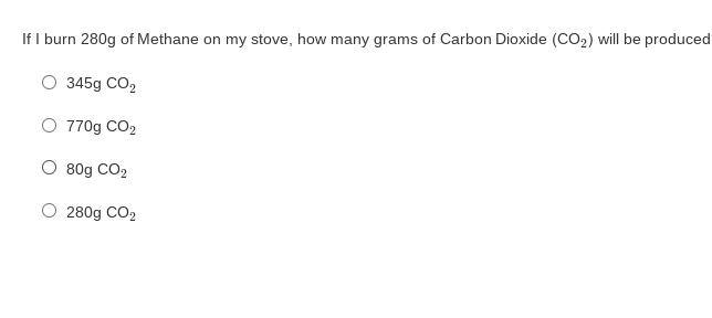 If I burn 280g of Methane on my stove, how many grams of Carbon Dioxide (CO2) will be produced
O 345g CO,
O 770g CO2
O 80g CO2
O 280g CO2
