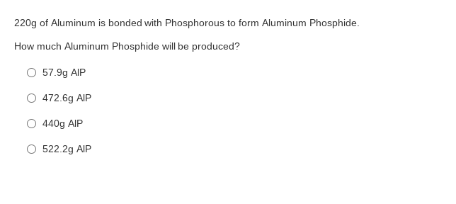 220g of Aluminum is bonded with Phosphorous to form Aluminum Phosphide.
How much Aluminum Phosphide will be produced?
O 57.9g AIP
O 472.6g AIP
O 440g AIP
522.2g AIP
