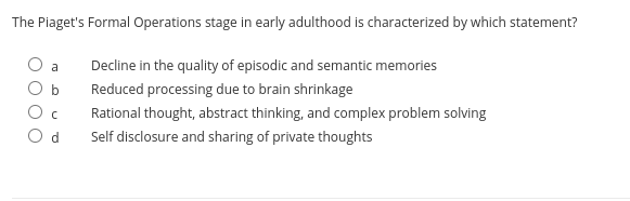 The Piaget's Formal Operations stage in early adulthood is characterized by which statement?
a
Decline in the quality of episodic and semantic memories
b
Reduced processing due to brain shrinkage
Rational thought, abstract thinking, and complex problem solving
Self disclosure and sharing of private thoughts
