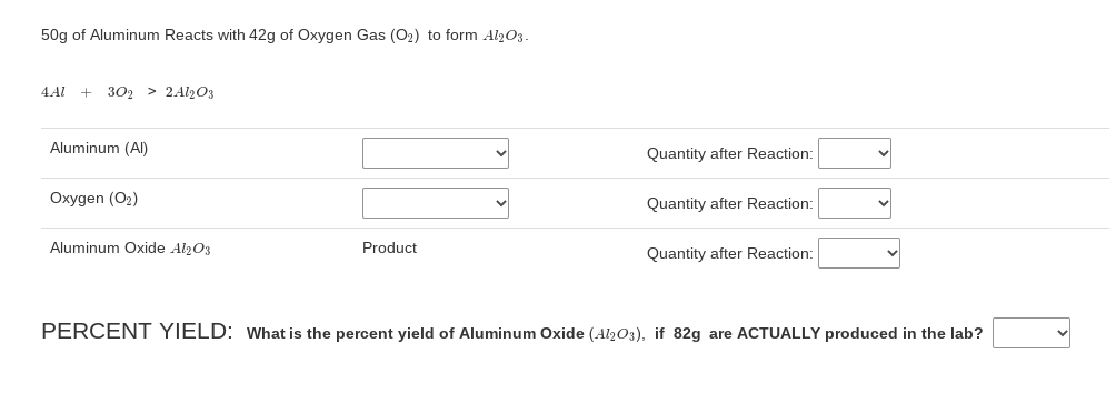 50g of Aluminum Reacts with 42g of Oxygen Gas (O2) to form Al2O3.
4.Al
302 > 2Al2O3
Aluminum (Al)
Quantity after Reaction:
Oxygen (O2)
Quantity after Reaction:
Aluminum Oxide Al203
Product
Quantity after Reaction:
PERCENT YIELD: What is the percent yield of Aluminum Oxide (Al2O3), if 82g are ACTUALLY produced in the lab?
