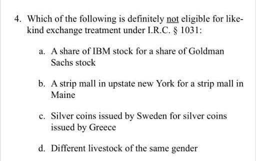 4. Which of the following is definitely not eligible for like-
kind exchange treatment under I.R.C. § 1031:
a. A share of IBM stock for a share of Goldman
Sachs stock
b. A strip mall in upstate new York for a strip mall in
Maine
c. Silver coins issued by Sweden for silver coins
issued by Greece
d. Different livestock of the same gender

