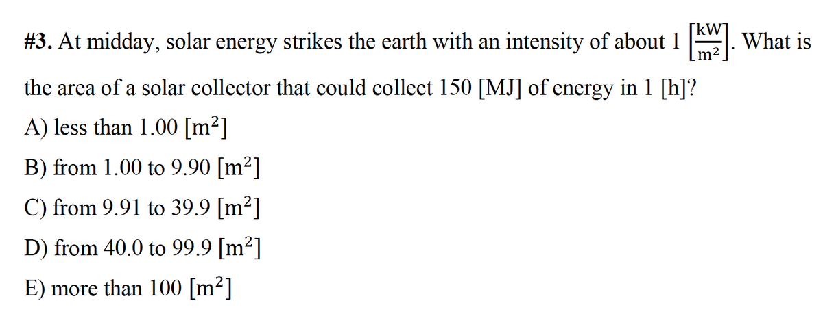 #3. At midday, solar energy strikes the earth with an intensity of about 1 . What is
the area of a solar collector that could collect 150 [MJ] of energy in 1 [h]?
A) less than 1.00 [m²]
B) from 1.00 to 9.90 [m²]
C) from 9.91 to 39.9 [m²]
D) from 40.0 to 99.9 [m²]
E) more than 100 [m²]
