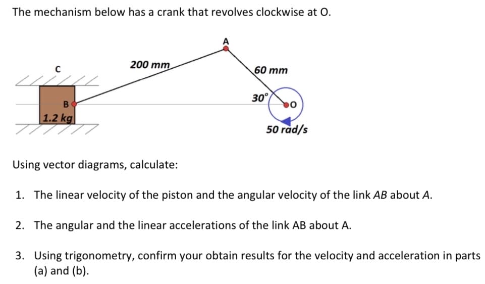 The mechanism below has a crank that revolves clockwise at O.
200 mm
60 mm
30°
1.2 kg
50 rad/s
Using vector diagrams, calculate:
1. The linear velocity of the piston and the angular velocity of the link AB about A.
2. The angular and the linear accelerations of the link AB about A.
3. Using trigonometry, confirm your obtain results for the velocity and acceleration in parts
(a) and (b).
