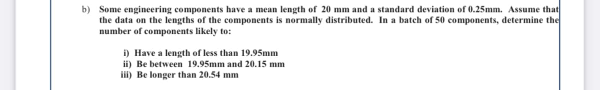 b) Some engineering components have a mean length of 20 mm and a standard deviation of 0.25mm. Assume that
the data on the lengths of the components is normally distributed. In a batch of 50 components, determine the
number of components likely to:
i) Have a length of less than 19.95mm
ii) Be between 19.95mm and 20.15 mm
iii) Be longer than 20.54 mm
