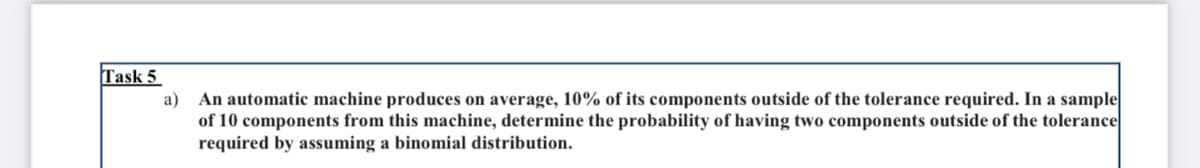 Task 5
a) An automatic machine produces on average, 10% of its components outside of the tolerance required. In a sample
of 10 components from this machine, determine the probability of having two components outside of the tolerance
required by assuming a binomial distribution.
