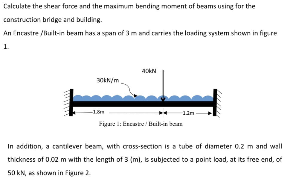 Calculate the shear force and the maximum bending moment of beams using for the
construction bridge and building.
An Encastre /Built-in beam has a span of 3 m and carries the loading system shown in figure
1.
40kN
30KN/m
-1.8m
-1.2m
Figure 1: Encastre / Built-in beam
In addition, a cantilever beam, with cross-section is a tube of diameter 0.2 m and wall
thickness of 0.02 m with the length of 3 (m), is subjected to a point load, at its free end, of
50 kN, as shown in Figure 2.
