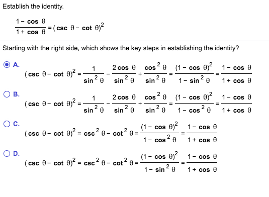Establish the identity.
1- cos 0
1+ cos
=(csc 0- cot 0)?
Starting with the right side, which shows the key steps in establishing the identity?
A.
2 cos 0 cos
e (1- cos 0)?
1- cos 0
(csc 0- cot 0)?
%3D
2
sin0
sin? 0
Sin 2
1- sin 2
1+ cos 0
B.
2 cos 0 cos 2 e
(1- cos 0)
1- cos 0
(csc 0- cot 0)?
sin0
sin? e
sin? 0
2
1- cos 0
1+ cos
Oc.
(1- cos 0)?
1- cos 0
(csc 0- cot 0)? = csc? 0- cot2 0 =
1- cos0
1+ cos 0
(1- cos 0) 1- cos 0
(csc 0- cot 0)? = csc? 8- cot? e =
1- sin
1+ cos 0
