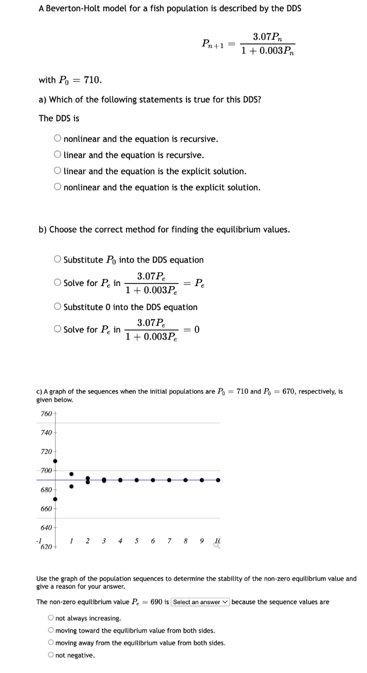 A Beverton-Holt model for a fish population is described by the DDS
3.07P,
Pn+1
1+ 0.003P.
with P = 710.
a) Which of the following statements is true for this DDS?
The DDS is
O nonlinear and the equation is recursive.
O linear and the equation is recursive.
O linear and the equation is the explicit solution.
O nonlinear and the equation is the explicit solution.
b) Choose the correct method for finding the equilibrium values.
Substitute Po into the DDS equation
3.07P.
= P.
1+ 0.003P.
Solve for Pe in
O Substitute 0 into the DDS equation
3.07P.
OSolve for Pe in T+ 0.003Pe
c) A graph of the sequences when the initial populations are P = 710 and Po = 670, respectively, is
given below.
760 +
740
720-
700-
680
660
640
-1
620
1 2 3 4 5 6 7 8 9 10
Use the graph of the population sequences to determine the stability of the non-zero equilibrium value and
give a reason for your answer.
The non-zero equilibrium value P. = 690 is Select an answer v because the sequence values are
O not always increasing.
O moving toward the equilibrium value from both sides.
O moving away from the equilibrium value from both sides.
O not negative.
