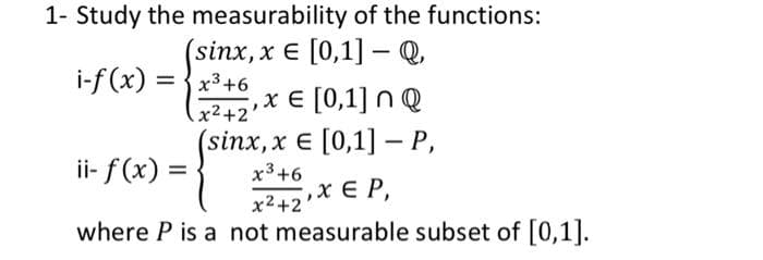 1- Study the measurability of the functions:
(sinx, x E [0,1] Q,
i-f (x) = {x3+6
%3D
, х € [0,1] n @
x2+2'
ii- f(x) =
(sinx, x € [0,1] — Р,
x3+6
x2+2X E P,
where P is a not measurable subset of [0,1].
