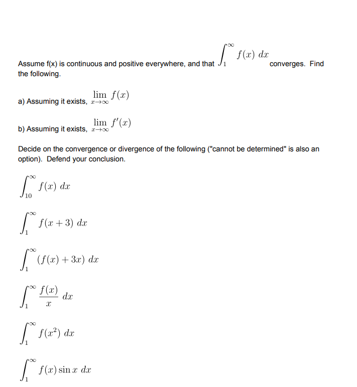 | f(x) dx
Assume f(x) is continuous and positive everywhere, and that Ji
converges. Find
the following.
lim f(x)
a) Assuming it exists, r+0
lim f'(x)
b) Assuming it exists, 2-0
Decide on the convergence or divergence of the following ("cannot be determined" is also an
option). Defend your conclusion.
| f(x) dx
10
f (x + 3) dx
| (f(x)+ 3x) d
f(x)
dx
| f(x) sin r da
